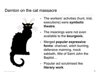 Darnton on the cat massacre
• The workers’ activities (hunt, trial,
executions) were symbolic
theatre.
• The meanings were not even
available to the bourgeois.
• Merged popular expressive
forms: charivari, witch burning,
defensive maiming, mock
sabbath, fête of Saint John the
Baptist…
• Popular act scrutinised like
literary work.
14FACULTY OF ARTS | FOAR701
 