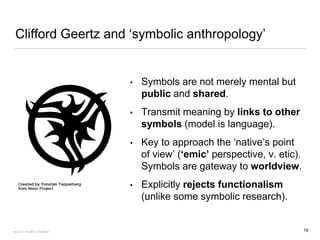 Clifford Geertz and ‘symbolic anthropology’
• Symbols are not merely mental but
public and shared.
• Transmit meaning by links to other
symbols (model is language).
• Key to approach the ‘native’s point
of view’ (‘emic’ perspective, v. etic).
Symbols are gateway to worldview.
• Explicitly rejects functionalism
(unlike some symbolic research).
16FACULTY OF ARTS | FOAR701
 