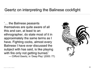 Geertz on interpreting the Balinese cockfight
‘… the Balinese peasants
themselves are quite aware of all
this and can, at least to an
ethnographer, do state most of it in
approximately the same terms as I
have. Fighting cocks, almost every
Balinese I have ever discussed the
subject with has said, is like playing
with fire only not getting burned.’
— Clifford Geertz, in ‘Deep Play’ (2005: 77)
20FACULTY OF ARTS | FOAR701
 