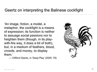 Geertz on interpreting the Balinese cockfight
‘An image, fiction, a model, a
metaphor, the cockfight is a means
of expression; its function is neither
to assuage social passions nor to
heighten them (though, in its play-
with-fire way, it does a bit of both),
but, in a medium of feathers, blood,
crowds, and money, to display
them.’
— Clifford Geertz, in ‘Deep Play’ (2005: 79)
21FACULTY OF ARTS | FOAR701
 