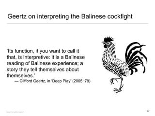 Geertz on interpreting the Balinese cockfight
‘Its function, if you want to call it
that, is interpretive: it is a Balinese
reading of Balinese experience; a
story they tell themselves about
themselves.’
— Clifford Geertz, in ‘Deep Play’ (2005: 79)
22FACULTY OF ARTS | FOAR701
 