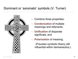 Dominant or ‘axiomatic’ symbols (V. Turner)
• Combine three properties:
• Condensation of multiple
meanings and referrants,
• Unification of disparate
significata, and
• Polarisation of meaning.
(Freudian symbolic theory still
influential within hermeneutics.)
24FACULTY OF ARTS | FOAR701
 