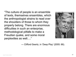 “The culture of people is an ensemble
of texts, themselves ensembles, which
the anthropologist strains to read over
the shoulders of those to whom they
properly belong. There are enormous
difficulties in such an enterprise,
methodological pitfalls to make a
Freudian quake, and some moral
perplexities as well….”
— Clifford Geertz, in ‘Deep Play’ (2005: 86).
27FACULTY OF ARTS | FOAR701
 