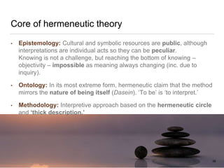 Core of hermeneutic theory
• Epistemology: Cultural and symbolic resources are public, although
interpretations are individual acts so they can be peculiar.
Knowing is not a challenge, but reaching the bottom of knowing –
objectivity – impossible as meaning always changing (inc. due to
inquiry).
• Ontology: In its most extreme form, hermeneutic claim that the method
mirrors the nature of being itself (Dasein). ‘To be’ is ‘to interpret.’
• Methodology: Interpretive approach based on the hermeneutic circle
and ‘thick description.’
38FACULTY OF ARTS | FOAR701
 
