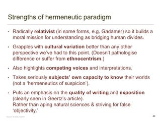 Strengths of hermeneutic paradigm
• Radically relativist (in some forms, e.g. Gadamer) so it builds a
moral mission for understanding as bridging human divides.
• Grapples with cultural variation better than any other
perspective we’ve had to this point. (Doesn’t pathologise
difference or suffer from ethnocentrism.)
• Also highlights competing voices and interpretations.
• Takes seriously subjects’ own capacity to know their worlds
(not a ‘hermeneutics of suspicion’).
• Puts an emphasis on the quality of writing and exposition
(clearly seen in Geertz’s article).
Rather than aping natural sciences & striving for false
‘objectivity.’
FACULTY OF ARTS | FOAR701 40
 