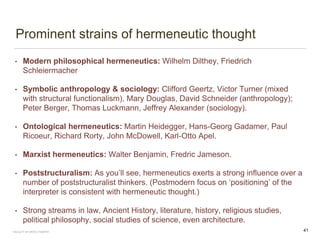Prominent strains of hermeneutic thought
• Modern philosophical hermeneutics: Wilhelm Dilthey, Friedrich
Schleiermacher
• Symbolic anthropology & sociology: Clifford Geertz, Victor Turner (mixed
with structural functionalism), Mary Douglas, David Schneider (anthropology);
Peter Berger, Thomas Luckmann, Jeffrey Alexander (sociology).
• Ontological hermeneutics: Martin Heidegger, Hans-Georg Gadamer, Paul
Ricoeur, Richard Rorty, John McDowell, Karl-Otto Apel.
• Marxist hermeneutics: Walter Benjamin, Fredric Jameson.
• Poststructuralism: As you’ll see, hermeneutics exerts a strong influence over a
number of poststructuralist thinkers. (Postmodern focus on ‘positioning’ of the
interpreter is consistent with hermeneutic thought.)
• Strong streams in law, Ancient History, literature, history, religious studies,
political philosophy, social studies of science, even architecture.
FACULTY OF ARTS | FOAR701 41
 