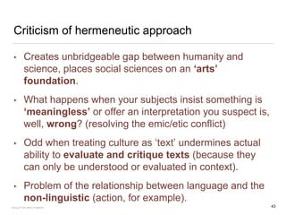 Criticism of hermeneutic approach
• Creates unbridgeable gap between humanity and
science, places social sciences on an ‘arts’
foundation.
• What happens when your subjects insist something is
‘meaningless’ or offer an interpretation you suspect is,
well, wrong? (resolving the emic/etic conflict)
• Odd when treating culture as ‘text’ undermines actual
ability to evaluate and critique texts (because they
can only be understood or evaluated in context).
• Problem of the relationship between language and the
non-linguistic (action, for example).
FACULTY OF ARTS | FOAR701 43
 
