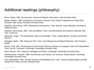 Additional readings (philosophy)
Bruns, Gerald. 1992. Hermeneutics. Ancient and Modern. New Haven: Yale University Press.
Dilthey, Wilhelm. 1989. Introduction to the Human Sciences. Eds. Rudolf A. Makkreel and Frithjof Rodi.
Princeton, New Jersey: Princeton University Press.
Gadamer, Hans-Georg. 1976. Philosophical Hermeneutics. Trans. David E. Linge. Berkeley: University of
California Press.
Gadamer, Hans-Georg. 1994. Truth and Method. Trans. Joel Weinsheimer and Donald G. Marshall. New
York: Continuum.
Habermas, Jürgen. “The Hermeneutic Claim to Universality.” Trans. Joseph Bleicher. Ormiston and Schrift,
245-272.
Heidegger, Martin. 1962. Being and Time. Trans. John Macquarrie and Edward Robinson. San Francisco:
Harper.
Ricoeur, Paul. 1981. Hermeneutics and the Human Sciences: Essays on Language, Action and Interpretation.
Trans. John B. Thompson. Cambridge: Cambridge University Press.
Rorty, Richard. 1991. Essays on Heidegger and Others. Cambridge: Cambridge University Press.
Schleiermacher, Friedrich. 1998. Hermeneutics and Criticism. Ed. and trans. Andrew Bowie. Cambridge:
Cambridge University Press.
Vico, Giambattista. 1984. The New Science of Giambattista Vico. Trans. Thomas Goddard Bergin and Max
Harold Fisch. Ithaca: Cornell University Press.
FACULTY OF ARTS | FOAR701 45
 