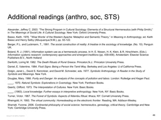 Additional readings (anthro, soc, STS)
Alexander, Jeffrey C. 2003. “The Strong Program in Cultural Sociology: Elements of a Structural Hermeneutics (with Philip Smith),”
in The Meanings of Social Life: A Cultural Sociology. New York: Oxford University Press.
Basso, Keith. 1976. ”’Wise Words’ of the Western Apache: Metaphor and Semantic Theory,” in Meaning in Anthropology, ed. Keith
Basso and Henry Selby (Albuquerque,N.M.), pp. 93-122.
Berger, P.L. and Luckmann, T., 1991. The social construction of reality: A treatise in the sociology of knowledge. (No. 10). Penguin
UK.
Boland, R. J. (1991). Information system use as a hermeneutic process. In H. E. Nissen, H. K. Klein, & R. Hirschheim, (Eds.).
Information systems research: contemporary approaches and emergent traditions (pp. 439-458). Amsterdam: Elsevier Science
Publishers B.V., North Holland
Danforth, Loring M. 1982. The Death Rituals of Rural Greece. Princeton,N.J.: Princeton University Press.
Daniel, E. Valentine. 1984. Fluid Signs: Being a Person the Tamil Way. Berkeley and Los Angeles: U of California Press.
Dolgin, Janet L., David S. Kemnitzer, and David M. Schneider, eds. 1977. Symbolic Anthropology: A Reader in the Study of
Symbols and Meanings. New York.
Douglas, Mary. 1966. Purity and Danger: An analysis of the concepts of pollution and taboo. London: Rutledge and Kegan Paul.
____. 1970. Natural Symbols: Explorations in Cosmology. New York: Pantheon Books.
Geertz, Clifford. 1973. The Interpretation of Cultures. New York: Basic Books.
____. (1983). Local knowledge: Further essays in interpretive anthropology. New York, NY: Basic Books.
Turner, Victor. 1967. The Forest of Symbols: Aspects of Ndembu Ritual. Ithaca, NY: Cornell University Press.
Rheingold, H. 1993. The virtual community: Homesteading on the electronic frontier. Reading, MA: Addison-Wesley.
Sherratt, Yvonne. 2006. Continental philosophy of social science: hermeneutics, genealogy, critical theory. Cambridge and New
York: Cambridge University Press.
FACULTY OF ARTS | FOAR701 46
 