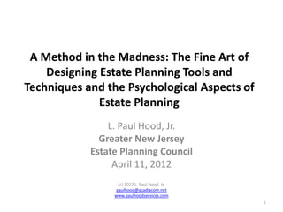 A Method in the Madness: The Fine Art of
Designing Estate Planning Tools and
Techniques and the Psychological Aspects of
Estate Planning
L. Paul Hood, Jr.
Greater New Jersey
Estate Planning Council
April 11, 2012
(c) 2012 L. Paul Hood, Jr.
paulhood@acadiacom.net
www.paulhoodservices.com
1

 