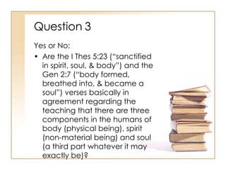 Question 3 Yes or No: Are the I Thes 5:23 (“sanctified in spirit, soul, & body”) and the Gen 2:7 (“body formed, breathed into, & became a soul”) verses basically in agreement regarding the teaching that there are three components in the humans of body (physical being), spirit (non-material being) and soul (a third part whatever it may exactly be)? 