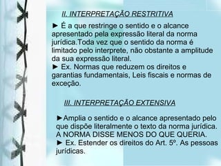II. INTERPRETAÇÃO RESTRITIVA ►  É a que restringe o sentido e o alcance apresentado pela expressão literal da norma jurídica.Toda vez que o sentido da norma é limitado pelo interprete, não obstante a amplitude da sua expressão literal. ►  Ex. Normas que reduzem os direitos e garantias fundamentais, Leis fiscais e normas de exceção. III. INTERPRETAÇÃO EXTENSIVA ► Amplia o sentido e o alcance apresentado pelo que dispõe literalmente o texto da norma jurídica.  A NORMA DISSE MENOS DO QUE QUERIA. ►  Ex. Estender os direitos do Art. 5º. As pessoas jurídicas. 