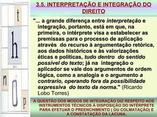 "... a grande diferença entre  interpretação  e integração, portanto, está em que, na primeira, o intérprete visa a estabelecer as premissas para o processo de aplicação através  do recurso à argumentação retórica, aos dados históricos e às valorizações éticas e políticas,  tudo dentro  do sentido possível do texto ; já na  integração o aplicador se vale dos argumentos de ordem lógica, como a analogia e o argumento  a contrario ,  operando fora da possibilidade expressiva  do texto da norma ."  (Ricardo Lobo Torres)‏ 3.5. INTERPRETAÇÃO E INTEGRAÇÃO DO DIREITO A QUESTÃO DOS MODOS DE INTEGRAÇÃO DIZ RESPEITO AOS INSTRUMENTOS TÉCNICOS Á DISPOSIÇÃO DO INTÉRPRETE PARA EFETUAR O PREENCHIMENTO ( OU COLMATAÇÃO) E A CONSTATAÇÃO DA LACUNA. 