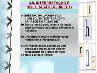 A QUESTÃO DA LACUNA E DA CONSEQUENTE INTEGRAÇÃO APARECE EM RAZÃO DE : Desde que se postule uma distinção entre atividade legislativa, executiva e judiciária; b) O intérprete encara o direito como norma posta indispensável; c) As necessidades sociais de uma sociedade em mudança exigem rompimento da atitude acrítica; ( Tércio Sampaio Ferraz)  3.5. INTERPRETAÇÃO E INTEGRAÇÃO DO DIREITO 