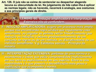 Art. 126. O juiz não se exime de sentenciar ou despachar alegando lacuna ou obscuridade da lei. No julgamento da lide caber-lhe-á aplicar as normas legais; não as havendo, recorrerá à analogia, aos costumes e aos princípios gerais de direito. II  –  INDUÇÃO AMPLIFICADORA: sugere um processo mais amplo, porque não encontrando regra jurídica que regulamente caso semelhante, ao julgador se permite extrair filosoficamente (por dedução ou indução) o axioma predominantemente de um conjunto de regras ou de um instituto, ou disciplinadoras de um instituto semelhante. V.g. Estatutos sociais – Princípio da maioria. III  –  INTERPRETAÇÃO EXTENSIVA: partimos de uma norma e a estendemos a casos que estão compreendidos implicitamente em sua letra ou explicitamente em seu espírito. Entre as três modalidades é a que possuiu a decodificação mais presa a codificação que acompanha a norma.  LEMBRE-SE:  Indução amplificadora e Interpretação Extensiva não se confundem. 