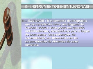 III – EQUIDADE : É o elemento de integração que se caracteriza como um julgamento racional sobre o caso posto em questão individualmente, atentando-se para a lógica do bom senso, da ponderação, da razoabilidade, em harmonia com as circunstâncias da dinâmica do caso concreto. B - INSTRUMENTOS INSTITUCIONAIS 