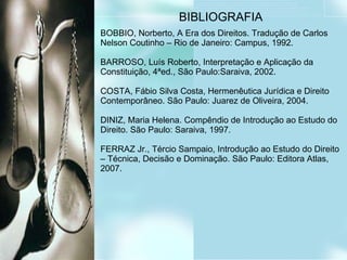 BIBLIOGRAFIA BOBBIO, Norberto, A Era dos Direitos. Tradução de Carlos Nelson Coutinho – Rio de Janeiro: Campus, 1992. BARROSO, Luís Roberto, Interpretação e Aplicação da Constituição, 4ªed., São Paulo:Saraiva, 2002. COSTA, Fábio Silva Costa, Hermenêutica Jurídica e Direito Contemporâneo. São Paulo: Juarez de Oliveira, 2004. DINIZ, Maria Helena. Compêndio de Introdução ao Estudo do Direito. São Paulo: Saraiva, 1997. FERRAZ Jr., Tércio Sampaio, Introdução ao Estudo do Direito – Técnica, Decisão e Dominação. São Paulo: Editora Atlas, 2007. 
