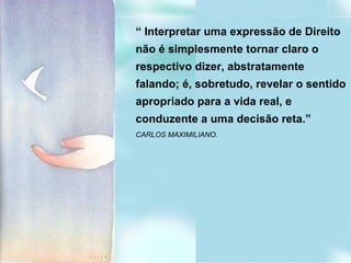 Professor Clodovil Moreira Soares “  Interpretar uma expressão de Direito não é simplesmente tornar claro o respectivo dizer, abstratamente falando; é, sobretudo, revelar o sentido apropriado para a vida real, e conduzente a uma decisão reta.” CARLOS MAXIMILIANO. 