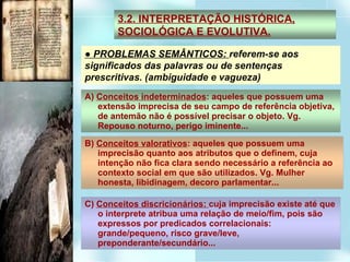 ●  PROBLEMAS SEMÂNTICOS:  referem-se aos significados das palavras ou de sentenças prescritivas. (ambiguidade e vagueza)‏ 3.2. INTERPRETAÇÃO HISTÓRICA, SOCIOLÓGICA E EVOLUTIVA. A)  Conceitos indeterminados : aqueles que possuem uma extensão imprecisa de seu campo de referência objetiva, de antemão não é possível precisar o objeto. Vg. Repouso noturno, perigo iminente... B)  Conceitos valorativos : aqueles que possuem uma imprecisão quanto aos atributos que o definem, cuja intenção não fica clara sendo necessário a referência ao contexto social em que são utilizados. Vg. Mulher honesta, libidinagem, decoro parlamentar... C)  Conceitos discricionários:  cuja imprecisão existe até que o interprete atribua uma relação de meio/fim, pois são expressos por predicados correlacionais: grande/pequeno, risco grave/leve, preponderante/secundário... 