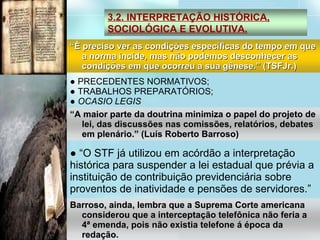 ●  PRECEDENTES NORMATIVOS; ●  TRABALHOS PREPARATÓRIOS; ●  OCASIO LEGIS ● “ O STF já utilizou em acórdão a interpretação histórica para suspender a lei estadual que prévia a instituição de contribuição previdenciária sobre proventos de inatividade e pensões de servidores.” 3.2. INTERPRETAÇÃO HISTÓRICA, SOCIOLÓGICA E EVOLUTIVA. “ È preciso ver as condições específicas do tempo em que a norma incide, mas não podemos desconhecer as condições em que ocorreu a sua gênese.” (TSFJr.)‏ “ A maior parte da doutrina minimiza o papel do projeto de lei, das discussões nas comissões, relatórios, debates em plenário.” (Luís Roberto Barroso)‏ Barroso, ainda, lembra que a Suprema Corte americana considerou que a interceptação telefônica não feria a 4ª emenda, pois não existia telefone á época da redação. 