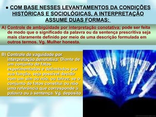 ●  COM BASE NESSES LEVANTAMENTOS DA CONDIÇÕES HISTÓRICAS E SOCIOLÓGICAS, A INTERPRETAÇÃO ASSUME DUAS FORMAS:  A)  Controle de ambigüidade por interpretação conotativa:  pode ser feita de modo que o significado da palavra ou da sentença prescritiva seja mais claramente definido por meio de uma descrição formulada em outros termos. Vg. Mulher honesta. B)  Controle de vaguidade por interpretação denotativa : Diante de um conjunto de fatos experimentados e delimitados por sua função, seja possível decidir com um  sim ou não, ou talvez,  se o conjunto de fatos constitui ou não uma referência que corresponde á palavra ou á sentença. Vg. depósito 