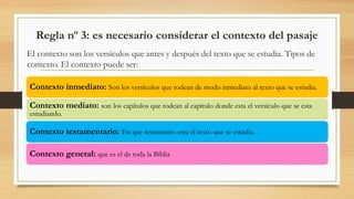 Regla nº 3: es necesario considerar el contexto del pasaje
El contexto son los versículos que antes y después del texto que se estudia. Tipos de
contexto. El contexto puede ser:
Contexto inmediato: Son los versículos que rodean de modo inmediato al texto que se estudia.
Contexto mediato: son los capítulos que rodean al capitulo donde esta el versículo que se esta
estudiando.
Contexto testamentario: En que testamento esta el texto que se estudia.
Contexto general: que es el de toda la Biblia
 