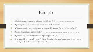 Ejemplos
1. ¿Qué significa el termino misterio de Efesios 3:4? ……………………..
2. ¿Qué significa los rudimentos del mundo de Gálatas 4:3?................
3. ¿Cómo entender lo que significa la Sangre del Nuevo Pacto de Mateo 26:27?. ..
4. ¿Cómo se explica Hechos 10:25? …………………………………………….
5. ¿Qué son los siete candeleros de Apocalipsis 1:12, 13 …………
6. Si se considera tan solo Juan 3:26 se llegaría a la conclusión que Jesús bautizo,
pero ¿Qué dice el contexto? Juan 4:1, 2 …………….
 