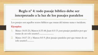 Regla nº 4: todo pasaje bíblico debe ser
interpretado a la luz de los pasajes paralelos
Los pasajes son aquellos textos bíblicos que tratan del mismo tema o incidente.
Ejemplos:
1. Mateo 14:15-21; Marcos 6:35-44; Juan 6:5-13 ¿son pasajes paralelos por que
tratan de un solo asunto?...........................
2. Mateo 14:17-21 y Marcos 8:5-9 ¿Son pasajes paralelos por que tratan de un
solo asunto?.............
 