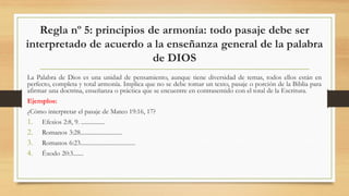 Regla nº 5: principios de armonía: todo pasaje debe ser
interpretado de acuerdo a la enseñanza general de la palabra
de DIOS
La Palabra de Dios es una unidad de pensamiento, aunque tiene diversidad de temas, todos ellos están en
perfecto, completa y total armonía. Implica que no se debe tomar un texto, pasaje o porción de la Biblia para
afirmar una doctrina, enseñanza o práctica que se encuentre en contrasentido con el total de la Escritura.
Ejemplos:
¿Cómo interpretar el pasaje de Mateo 19:16, 17?
1. Efesios 2:8, 9. ................
2. Romanos 3:28............................
3. Romanos 6:23.....................................
4. Éxodo 20:3.......
 