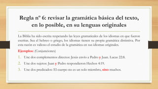 Regla nº 6: revisar la gramática básica del texto,
en lo posible, en su lenguas originales
La Biblia ha sido escrita respetando las leyes gramaticales de los idiomas en que fueron
escritas. Sea el hebreo o griego, los idiomas tienen su propia gramática distintiva. Por
esta razón es valioso el estudio de la gramática en sus idiomas originales.
Ejemplos: (Conjunciones)
1. Une dos complementos directos: Jesús envío a Pedro y Juan. Lucas 22:8.
2. Une dos sujetos: Juan y Pedro respondieron Hechos 4:19.
3. Une dos predicados: El cuerpo no es un solo miembro, sino muchos.
 