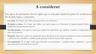 A considerar:
Los signos de puntuación: Son los signos que se usan para separar las partes de un discurso, a
fin de darle lógica y coherencia.
• La coma. Es el signo que indica una pausa breve en el discurso.
• El punto y coma. Es el signo que indica una mayor pausa en el discurso, de manera general indica una
ampliación del pensamiento previo.
• Los dos puntos. Este signo es usado para separar las expresiones que explican, resumen o comprueben una
parte de la oración.
• El punto. Signo que señala una separación mayor del discurso. Se usa para introducir un nuevo pensamiento
o aclaración a lo antedicho, también puede preparar al lector hacia la frase siguiente.
• Los paréntesis. Es el signo usado para intercalar un pensamiento complementario, explicativo o que no
tiene relación con el todo de la oración.
 