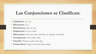 Las Conjunciones se Clasifican:
• Copulativas. Y, e, ni.
• Disyuntivas. O, u.
• Distributivas. Ora, ya, bien.
• Explicativas. O sea, es decir.
• Adversativas. Pero, mas, sino, antes bien, sin embargo, no obstante.
• Yuxtapuestas. Corre, salta, vuela.
• Causales. Porque, ya, pues, como, que.
• Consecutivas. Luego, así que, por tanto, conque.
 