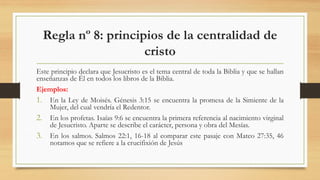 Regla nº 8: principios de la centralidad de
cristo
Este principio declara que Jesucristo es el tema central de toda la Biblia y que se hallan
enseñanzas de Él en todos los libros de la Biblia.
Ejemplos:
1. En la Ley de Moisés. Génesis 3:15 se encuentra la promesa de la Simiente de la
Mujer, del cual vendría el Redentor.
2. En los profetas. Isaías 9:6 se encuentra la primera referencia al nacimiento virginal
de Jesucristo. Aparte se describe el carácter, persona y obra del Mesías.
3. En los salmos. Salmos 22:1, 16-18 al comparar este pasaje con Mateo 27:35, 46
notamos que se refiere a la crucifixión de Jesús
 