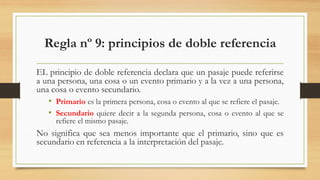 Regla nº 9: principios de doble referencia
EL principio de doble referencia declara que un pasaje puede referirse
a una persona, una cosa o un evento primario y a la vez a una persona,
una cosa o evento secundario.
• Primario es la primera persona, cosa o evento al que se refiere el pasaje.
• Secundario quiere decir a la segunda persona, cosa o evento al que se
refiere el mismo pasaje.
No significa que sea menos importante que el primario, sino que es
secundario en referencia a la interpretación del pasaje.
 