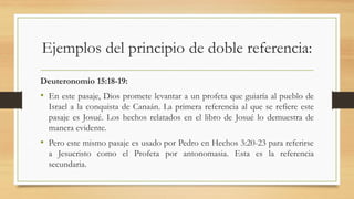 Ejemplos del principio de doble referencia:
Deuteronomio 15:18-19:
• En este pasaje, Dios promete levantar a un profeta que guiaría al pueblo de
Israel a la conquista de Canaán. La primera referencia al que se refiere este
pasaje es Josué. Los hechos relatados en el libro de Josué lo demuestra de
manera evidente.
• Pero este mismo pasaje es usado por Pedro en Hechos 3:20-23 para referirse
a Jesucristo como el Profeta por antonomasia. Esta es la referencia
secundaria.
 