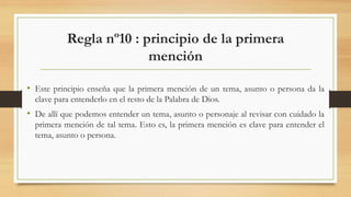 Regla nº10 : principio de la primera
mención
• Este principio enseña que la primera mención de un tema, asunto o persona da la
clave para entenderlo en el resto de la Palabra de Dios.
• De allí que podemos entender un tema, asunto o personaje al revisar con cuidado la
primera mención de tal tema. Esto es, la primera mención es clave para entender el
tema, asunto o persona.
 