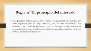 Regla nº 11: principio del intervalo
• Este principio afirma que en ciertos pasajes se mencionan dos eventos que
están separados por un largo intervalo, que no esta mencionado. No
entender este principio determina que se interpreten dos sucesos o
acontecimientos como simultáneos o sucesivos, cuando en realidad existe un
periodo de tiempo entre los dos.
 