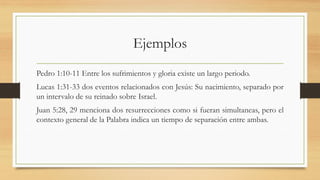 Ejemplos
Pedro 1:10-11 Entre los sufrimientos y gloria existe un largo periodo.
Lucas 1:31-33 dos eventos relacionados con Jesús: Su nacimiento, separado por
un intervalo de su reinado sobre Israel.
Juan 5:28, 29 menciona dos resurrecciones como si fueran simultaneas, pero el
contexto general de la Palabra indica un tiempo de separación entre ambas.
 