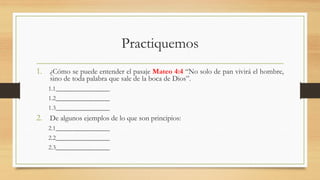 Practiquemos
1. ¿Cómo se puede entender el pasaje Mateo 4:4 “No solo de pan vivirá el hombre,
sino de toda palabra que sale de la boca de Dios”.
1.1_________________
1.2_________________
1.3_________________
2. De algunos ejemplos de lo que son principios:
2.1_________________
2.2_________________
2.3_________________
 