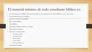 El material mínimo de todo estudiante bíblico es:
• Un comentario de la Biblia. Para iniciar, puede ser un comentario de toda la Biblia en uno a dos tomos.
• Concordancia breve de la Biblia.
• Diversas versiones de la Biblia
• Diccionario Bíblico.
• Atlas Bíblico.
• Gramáticas bíblicas, Hebreo y Griego.
• Diccionario teológico.
• Libros de consulta sobre.
• Arqueología bíblica.
• Etnografía bíblica.
• Historia bíblica.
• Cultura bíblica.
• Sociología bíblica etc.
• Introducción bíblica.
 