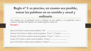 Regla nº 1: es preciso, en cuanto sea posible,
tomar las palabras en su sentido y usual y
ordinario
Esto implica que el significado usual y ordinario de una palabra es el significado usual y
ordinario. Ejemplo: Río significa río, caballo significa caballo etc.
Ejemplos:
Juan 6:35 ¿Cómo se debe tomar la palabra “Pan” ................................................
Génesis 6:12 ¿Cómo se deben tomar las palabras “Carne” y “Camino”.......................
Zacarías 1:69 ¿Cómo se deben tomar las palabras “Cuerno” y “Casa”.........................
Éxodo 12:3 ¿Cómo se debe tomar la palabra “Cordero”.........................................
Juan 1:29 ¿Cómo se debe tomar la palabra “Cordero”............................................
 