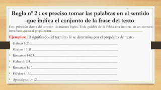 Regla nº 2 : es preciso tomar las palabras en el sentido
que indica el conjunto de la frase del texto
Este principio deriva del anterior de manera lógica. Toda palabra de la Biblia esta inmersa en un contexto
inmediato que es el propio texto.
Ejemplos: El significado del termino fe se determina por el propósito del texto.
• Gálatas 1:23..................................................................................................................
• Hechos 17:31................................................................................................................
• Romanos 14:23............................................................................................................
• Habacub 2:4.................................................................................................................
• Romanos 1:17..............................................................................................................
• Efesios 4:13.................................................................................................................
• Apocalipsis 14:12..........................................................................................................
 