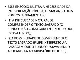 • ESSE EPISÓDIO ILUSTRA A NECESSIDADE DA
INTERPRETAÇÃO BÍBLICA, DESTACANDO DOIS
PONTOS FUNDAMENTAIS:
• 1) A DIFICULDADE NATURAL DE
COMPREENDER O TEXTO SAGRADO {O
EUNUCO NÃO CONSEGUIA ENTENDER O QUE
ESTAVA LENDO};
• 2)A POSSIBILIDADE DE COMPREENDER O
TEXTO SAGRADO {FILIPE INTERPRETOU A
PASSAGEM QUE O EUNUCO ESTAVA LENDO
APLICANDO-A AO MINISTÉRIO DE JESUS}.
 