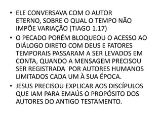 • ELE CONVERSAVA COM O AUTOR
ETERNO, SOBRE O QUAL O TEMPO NÃO
IMPÕE VARIAÇÃO (TIAGO 1.17)
• O PECADO PORÉM BLOQUEOU O ACESSO AO
DIÁLOGO DIRETO COM DEUS E FATORES
TEMPORAIS PASSARAM A SER LEVADOS EM
CONTA, QUANDO A MENSAGEM PRECISOU
SER REGISTRADA POR AUTORES HUMANOS
LIMITADOS CADA UM À SUA ÉPOCA.
• JESUS PRECISOU EXPLICAR AOS DISCÍPULOS
QUE IAM PARA EMAÚS O PROPÓSITO DOS
AUTORES DO ANTIGO TESTAMENTO.
 