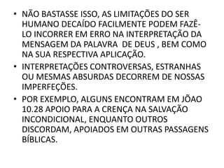 • NÃO BASTASSE ISSO, AS LIMITAÇÕES DO SER
HUMANO DECAÍDO FACILMENTE PODEM FAZÊ-
LO INCORRER EM ERRO NA INTERPRETAÇÃO DA
MENSAGEM DA PALAVRA DE DEUS , BEM COMO
NA SUA RESPECTIVA APLICAÇÃO.
• INTERPRETAÇÕES CONTROVERSAS, ESTRANHAS
OU MESMAS ABSURDAS DECORREM DE NOSSAS
IMPERFEÇÕES.
• POR EXEMPLO, ALGUNS ENCONTRAM EM JÕAO
10.28 APOIO PARA A CRENÇA NA SALVAÇÃO
INCONDICIONAL, ENQUANTO OUTROS
DISCORDAM, APOIADOS EM OUTRAS PASSAGENS
BÍBLICAS.
 