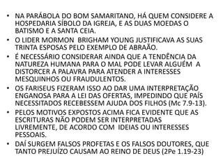 • NA PARÁBOLA DO BOM SAMARITANO, HÁ QUEM CONSIDERE A
HOSPEDARIA SÍBOLO DA IGREJA, E AS DUAS MOEDAS O
BATISMO E A SANTA CEIA.
• O LIDER MORMON BRIGHAM YOUNG JUSTIFICAVA AS SUAS
TRINTA ESPOSAS PELO EXEMPLO DE ABRAÃO.
• É NECESSÁRIO CONSIDERAR AINDA QUE A TENDÊNCIA DA
NATUREZA HUMANA PARA O MAL PODE LEVAR ALGUÉM A
DISTORCER A PALAVRA PARA ATENDER A INTERESSES
MESQUINHOS OU FRAUDULENTOS.
• OS FARISEUS FIZERAM ISSO AO DAR UMA INTERPRETAÇÃO
ENGANOSA PARA A LEI DAS OFERTAS, IMPEDINDO QUE PAÍS
NECESSITADOS RECEBESSEM AJUDA DOS FILHOS (Mc 7.9-13).
• PELOS MOTIVOS EXPOSTOS ACIMA FICA EVIDENTE QUE AS
ESCRITURAS NÃO PODEM SER INTERPRETADAS
LIVREMENTE, DE ACORDO COM IDEIAS OU INTERESSES
PESSOAIS.
• DAÍ SURGEM FALSOS PROFETAS E OS FALSOS DOUTORES, QUE
TANTO PREJUÍZO CAUSAM AO REINO DE DEUS (2Pe 1.19-23)
 