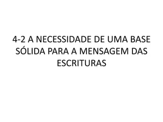 4-2 A NECESSIDADE DE UMA BASE
SÓLIDA PARA A MENSAGEM DAS
ESCRITURAS
 
