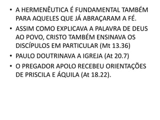 • A HERMENÊUTICA É FUNDAMENTAL TAMBÉM
PARA AQUELES QUE JÁ ABRAÇARAM A FÉ.
• ASSIM COMO EXPLICAVA A PALAVRA DE DEUS
AO POVO, CRISTO TAMBÉM ENSINAVA OS
DISCÍPULOS EM PARTICULAR (Mt 13.36)
• PAULO DOUTRINAVA A IGREJA (At 20.7)
• O PREGADOR APOLO RECEBEU ORIENTAÇÕES
DE PRISCILA E ÁQUILA (At 18.22).
 
