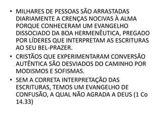 • MILHARES DE PESSOAS SÃO ARRASTADAS
DIARIAMENTE A CRENÇAS NOCIVAS À ALMA
PORQUE CONHECERAM UM EVANGELHO
DISSOCIADO DA BOA HERMENÊUTICA, PREGADO
POR LÍDERES QUE INTERPRETAM AS ESCRITURAS
AO SEU BEL-PRAZER.
• CRISTÃOS QUE EXPERIMENTARAM CONVERSÃO
AUTÊNTICA SÃO DESVIADOS DO CAMINHO POR
MODISMOS E SOFISMAS.
• SEM A CORRETA INTERPRETAÇÃO DAS
ESCRITURAS, TEMOS UM EVANGELHO DE
CONFUSÃO, A QUAL NÃO AGRADA A DEUS (1 Co
14.33)
 