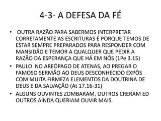 4-3- A DEFESA DA FÉ
• OUTRA RAZÃO PARA SABERMOS INTERPRETAR
CORRETAMENTE AS ESCRITURAS É PORQUE TEMOS DE
ESTAR SEMPRE PREPARADOS PARA RESPONDER COM
MANSIDÃO E TEMOR A QUALQUER QUE PEDIR A
RAZÃO DA ESPERANÇA QUE HÁ EM NÓS (1Pe 3.15)
• PAULO NO AREÓPAGO DE ATENAS, AO PREGAR O
FAMOSO SERMÃO AO DEUS DESCONHECIDO EXPÔS
COM MUITA FIRMEZA ELEMENTOS DA DOUTRINA DE
DEUS E DA SALVAÇÃO (At 17.16-31)
• ALGUNS OUVINTES ZOMBARAM, OUTROS CRERAM ED
OUTROS AINDA QUERIAM OUVIR MAIS.
 